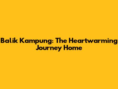 Balik Kampung: The Heartwarming Journey Home