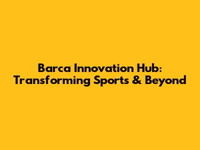 Barca Innovation Hub: Transforming Sports & Beyond