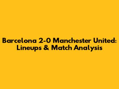 Barcelona 2-0 Manchester United: Lineups & Match Analysis