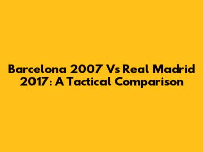 Barcelona 2007 Vs Real Madrid 2017: A Tactical Comparison