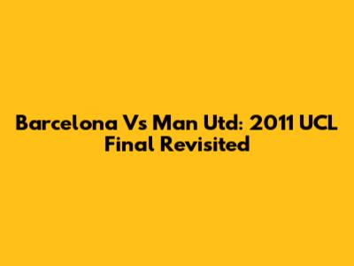 Barcelona Vs Man Utd: 2011 UCL Final Revisited