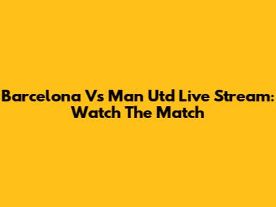 Barcelona Vs Man Utd Live Stream: Watch The Match
