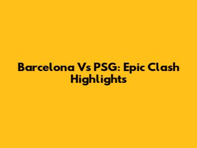 Barcelona Vs PSG: Epic Clash Highlights