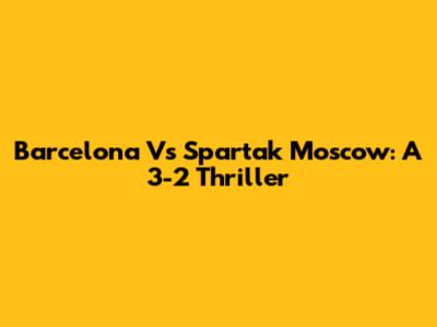 Barcelona Vs Spartak Moscow: A 3-2 Thriller