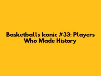 Basketball's Iconic #33: Players Who Made History
