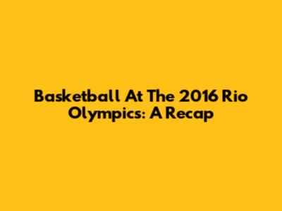 Basketball At The 2016 Rio Olympics: A Recap