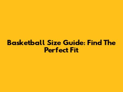 Basketball Size Guide: Find The Perfect Fit