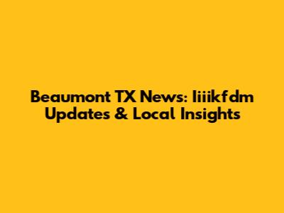 Beaumont TX News: Iiiikfdm Updates & Local Insights