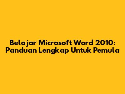Belajar Microsoft Word 2010: Panduan Lengkap Untuk Pemula