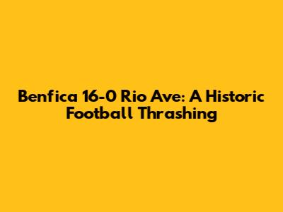 Benfica 16-0 Rio Ave: A Historic Football Thrashing