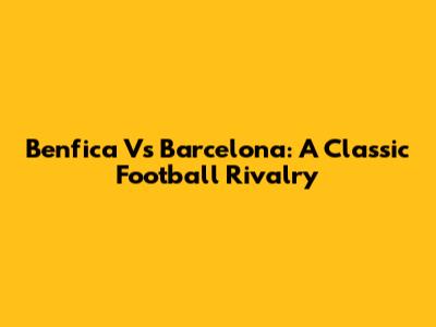 Benfica Vs Barcelona: A Classic Football Rivalry