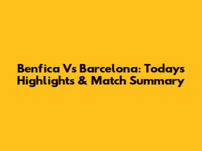 Benfica Vs Barcelona: Today's Highlights & Match Summary