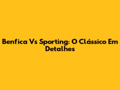 Benfica Vs Sporting: O Clássico Em Detalhes