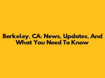 Berkeley, CA: News, Updates, And What You Need To Know