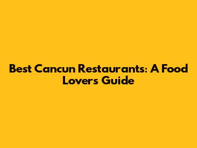 Best Cancun Restaurants: A Food Lover's Guide