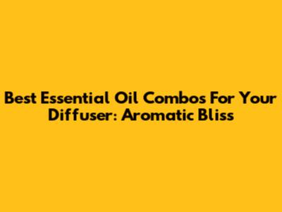 Best Essential Oil Combos For Your Diffuser: Aromatic Bliss