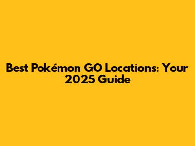 Best Pokémon GO Locations: Your 2025 Guide