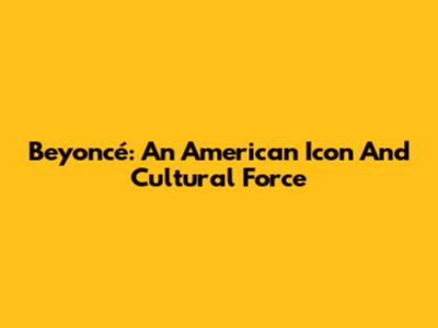 Beyoncé: An American Icon And Cultural Force