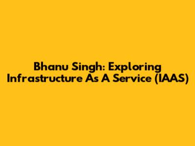 Bhanu Singh: Exploring Infrastructure As A Service (IAAS)