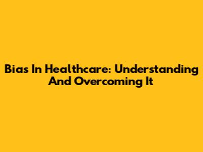 Bias In Healthcare: Understanding And Overcoming It