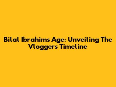 Bilal Ibrahim's Age: Unveiling The Vlogger's Timeline