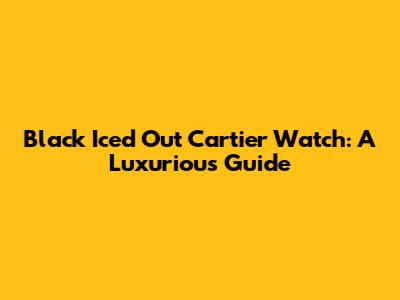 Black Iced Out Cartier Watch: A Luxurious Guide