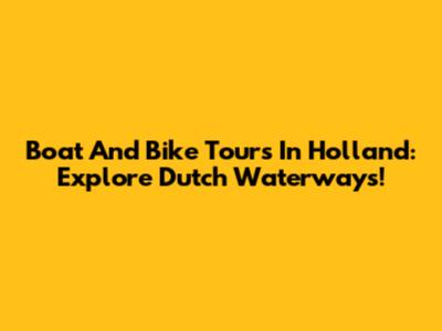 Boat And Bike Tours In Holland: Explore Dutch Waterways!