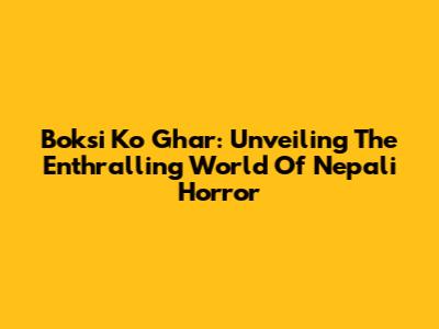 Boksi Ko Ghar: Unveiling The Enthralling World Of Nepali Horror