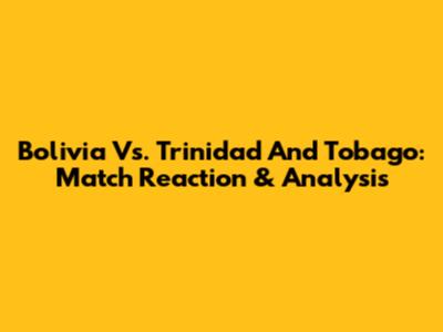 Bolivia Vs. Trinidad And Tobago: Match Reaction & Analysis