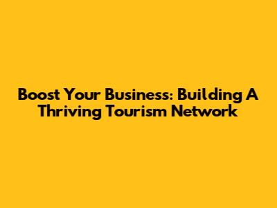 Boost Your Business: Building A Thriving Tourism Network