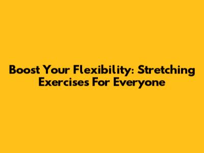 Boost Your Flexibility: Stretching Exercises For Everyone