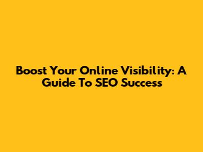 Boost Your Online Visibility: A Guide To SEO Success