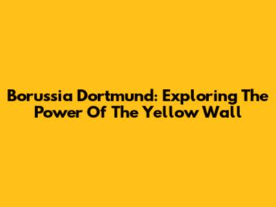 Borussia Dortmund: Exploring The Power Of The Yellow Wall