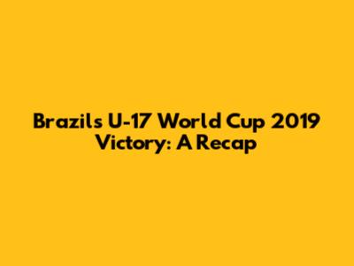 Brazil's U-17 World Cup 2019 Victory: A Recap
