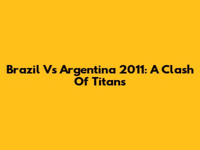 Brazil Vs Argentina 2011: A Clash Of Titans