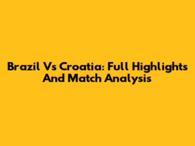 Brazil Vs Croatia: Full Highlights And Match Analysis