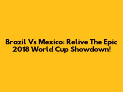 Brazil Vs Mexico: Relive The Epic 2018 World Cup Showdown!