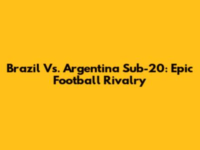 Brazil Vs. Argentina Sub-20: Epic Football Rivalry