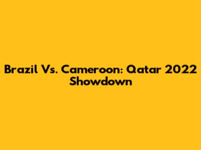 Brazil Vs. Cameroon: Qatar 2022 Showdown