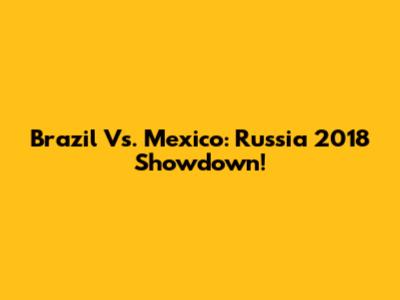 Brazil Vs. Mexico: Russia 2018 Showdown!