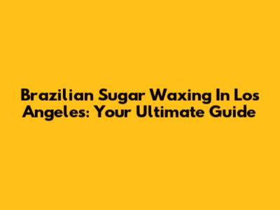 Brazilian Sugar Waxing In Los Angeles: Your Ultimate Guide