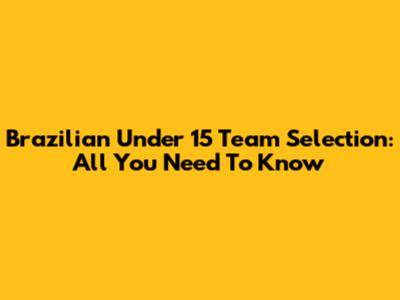 Brazilian Under 15 Team Selection: All You Need To Know