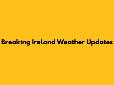Breaking Ireland Weather Updates
