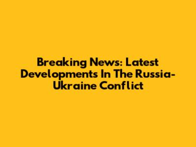 Breaking News: Latest Developments In The Russia-Ukraine Conflict