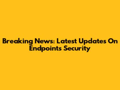 Breaking News: Latest Updates On Endpoints Security