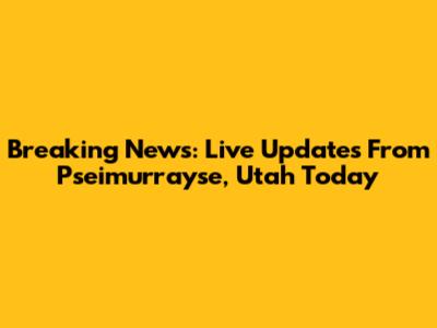 Breaking News: Live Updates From Pseimurrayse, Utah Today