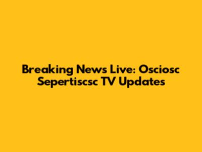 Breaking News Live: Osciosc Sepertiscsc TV Updates