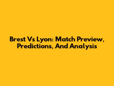 Brest Vs Lyon: Match Preview, Predictions, And Analysis