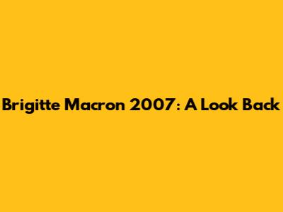 Brigitte Macron 2007: A Look Back