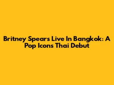 Britney Spears Live In Bangkok: A Pop Icon's Thai Debut
